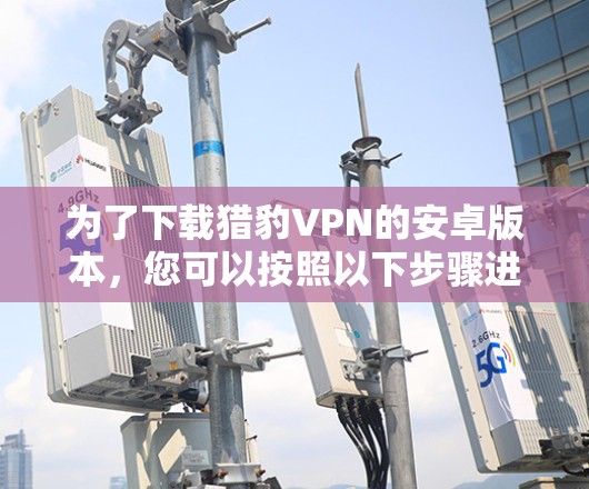 为了下载猎豹VPN的安卓版本,您可以按照以下步骤进行操作 为了下载猎豹VPN的安卓版本,您可以按照以下步骤进行操作