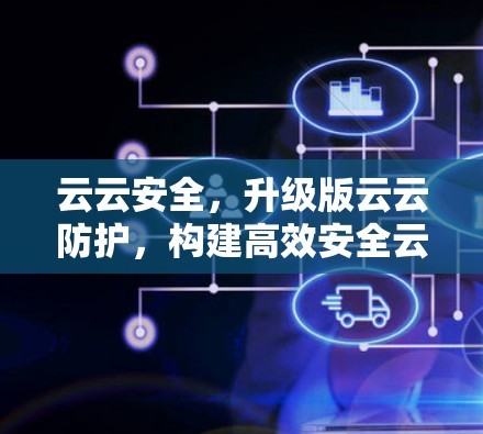 云云安全,升级版云云防护,构建高效安全云网 云云安全,升级版云云防护,构建高效安全云网