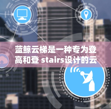 蓝鲸云梯是一种专为登高和登 stairs设计的云梯系统,旨在满足高度控制和特定功能的需求。以下是关于蓝鲸云梯的详细评测 蓝鲸云梯是一种专为登高和登 stairs设计的云梯系统,旨在满足高度控制和特定功能的需求。以下是关于蓝鲸云梯的详细评测