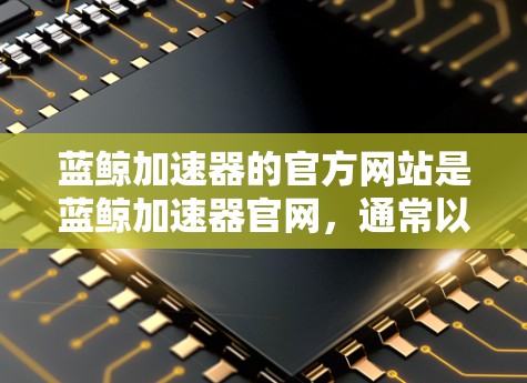蓝鲸加速器的官方网站是蓝鲸加速器官网,通常以蓝鲸加速器.com或蓝鲸加速器官网名称开头。以下是访问蓝鲸加速器官网的方法 蓝鲸加速器的官方网站是蓝鲸加速器官网,通常以蓝鲸加速器.com或蓝鲸加速器官网名称开头。以下是访问蓝鲸加速器官网的方法