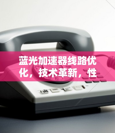 蓝光加速器线路优化,技术革新,性能提升的双刃剑 蓝光加速器线路优化,技术革新,性能提升的双刃剑