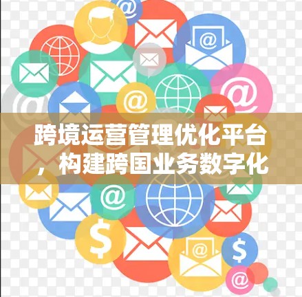 跨境运营管理优化平台,构建跨国业务数字化新引擎 跨境运营管理优化平台,构建跨国业务数字化新引擎