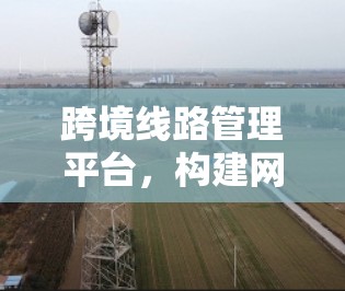 跨境线路管理平台，构建网络空间命运共同体