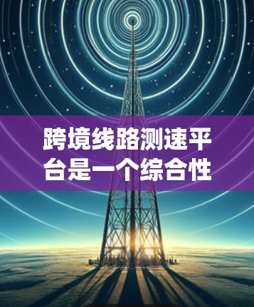 跨境线路测速平台是一个综合性的系统,旨在通过高速信号和传感器监控全球道路,确保车辆安全有序行驶。以下是其核心特点和功能 跨境线路测速平台是一个综合性的系统,旨在通过高速信号和传感器监控全球道路,确保车辆安全有序行驶。以下是其核心特点和功能