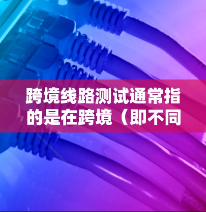 跨境线路测试通常指的是在跨境（即不同国家或地区的）之间的网络测试，具体方法和协议可能会有所不同。以下是一些可能涉及的跨境线路测试的要点