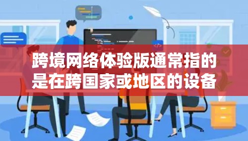 跨境网络体验版通常指的是在跨国家或地区的设备之间进行数据传输和网络通信的版本。这种体验版通常用于支持不同国家和地区之间的网络连接，确保数据能够流畅地在不同设备之间传输