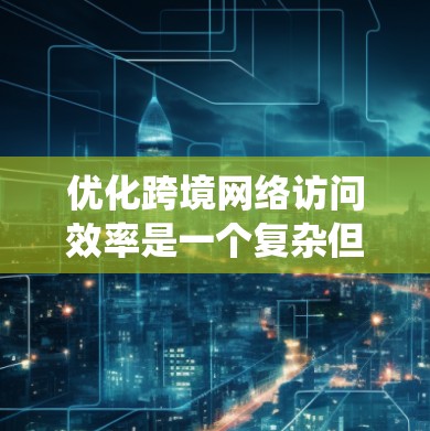 优化跨境网络访问效率是一个复杂但重要的任务，需要综合考虑多个因素。以下是一个系统化的解决方案