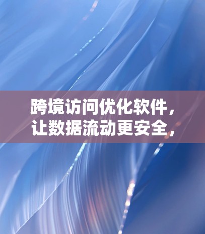 跨境访问优化软件,让数据流动更安全,价值传递更高效 跨境访问优化软件,让数据流动更安全,价值传递更高效