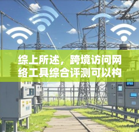 综上所述，跨境访问网络工具综合评测可以构建一个结构化的框架，帮助用户全面评估不同工具的优缺点，并根据具体需求做出选择。以下是该框架的详细总结