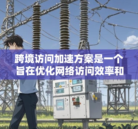 跨境访问加速方案是一个旨在优化网络访问效率和安全性的技术体系，主要包括以下关键方面