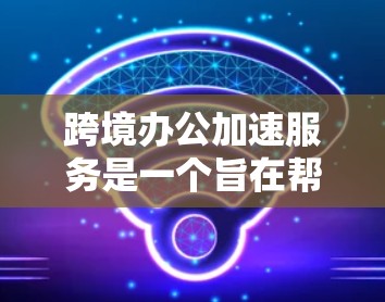 跨境办公加速服务是一个旨在帮助不同国家或地区的员工和企业更好地协作和沟通的工具。以下是一个结构化的总结