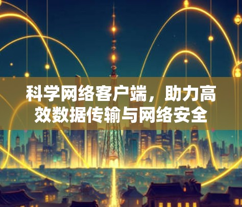 科学网络客户端,助力高效数据传输与网络安全 科学网络客户端,助力高效数据传输与网络安全